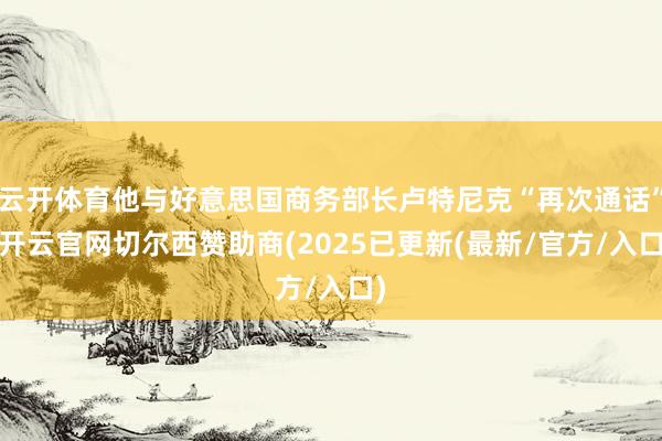云开体育他与好意思国商务部长卢特尼克“再次通话”-开云官网切尔西赞助商(2025已更新(最新/官方/入口)