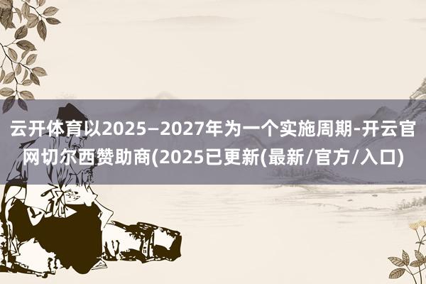 云开体育以2025—2027年为一个实施周期-开云官网切尔西赞助商(2025已更新(最新/官方/入口)