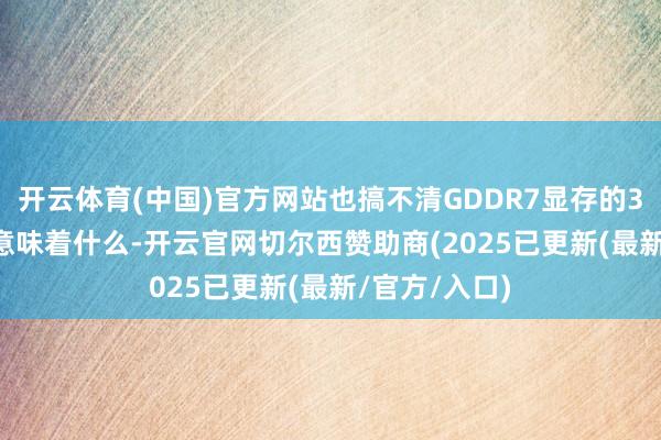 开云体育(中国)官方网站也搞不清GDDR7显存的30Gbps速度意味着什么-开云官网切尔西赞助商(2025已更新(最新/官方/入口)