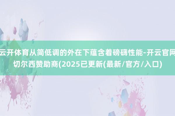 云开体育从简低调的外在下蕴含着磅礴性能-开云官网切尔西赞助商(2025已更新(最新/官方/入口)
