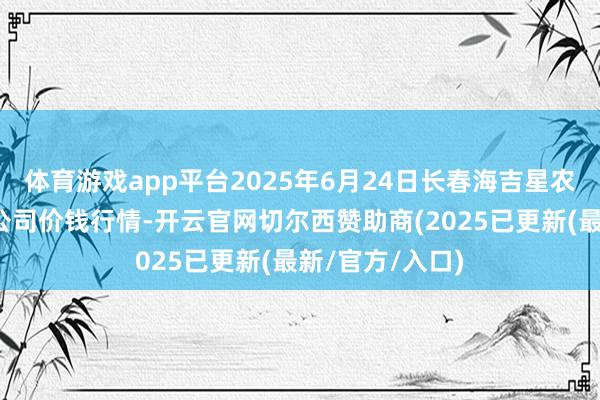 体育游戏app平台2025年6月24日长春海吉星农居品物流有限公司价钱行情-开云官网切尔西赞助商(2025已更新(最新/官方/入口)