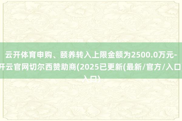 云开体育申购、颐养转入上限金额为2500.0万元-开云官网切尔西赞助商(2025已更新(最新/官方/入口)