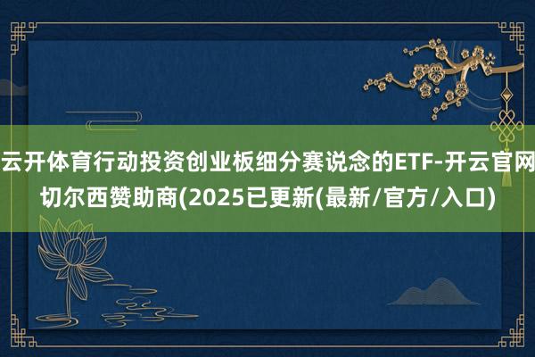 云开体育行动投资创业板细分赛说念的ETF-开云官网切尔西赞助商(2025已更新(最新/官方/入口)