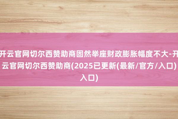 开云官网切尔西赞助商固然举座财政膨胀幅度不大-开云官网切尔西赞助商(2025已更新(最新/官方/入口)