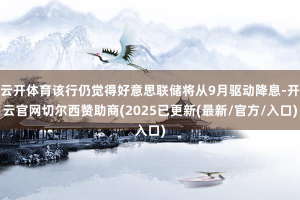 云开体育该行仍觉得好意思联储将从9月驱动降息-开云官网切尔西赞助商(2025已更新(最新/官方/入口)