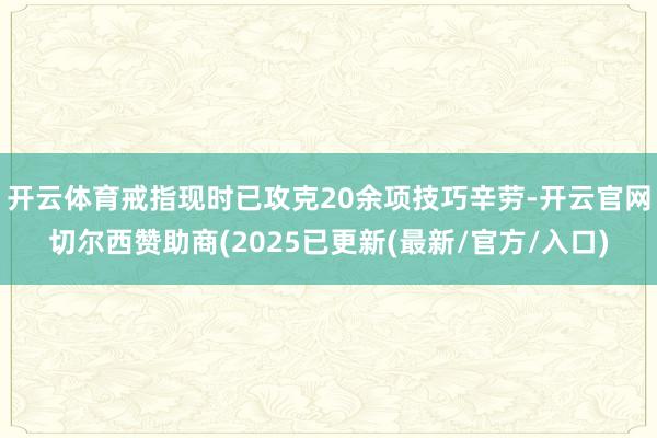 开云体育戒指现时已攻克20余项技巧辛劳-开云官网切尔西赞助商(2025已更新(最新/官方/入口)