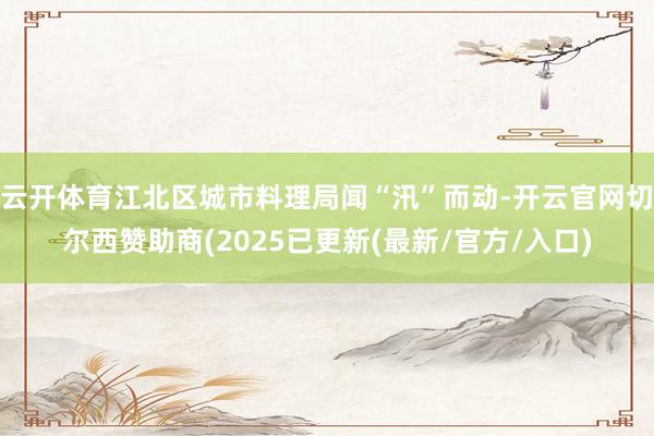 云开体育江北区城市料理局闻“汛”而动-开云官网切尔西赞助商(2025已更新(最新/官方/入口)