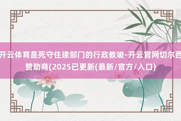 开云体育是死守住建部门的行政教唆-开云官网切尔西赞助商(2025已更新(最新/官方/入口)