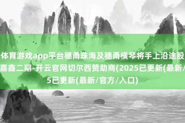体育游戏app平台穗甬珠海及穗甬橫琴将手上沿途股权转让给了嘉鑫二期-开云官网切尔西赞助商(2025已更新(最新/官方/入口)