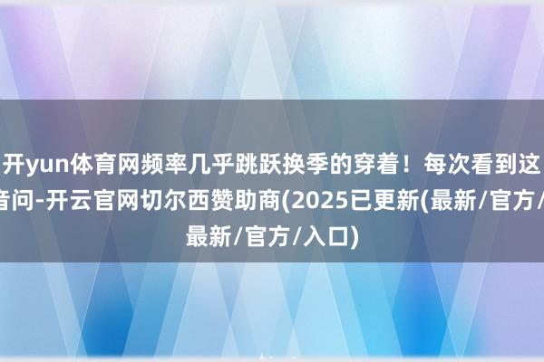 开yun体育网频率几乎跳跃换季的穿着！每次看到这么的音问-开云官网切尔西赞助商(2025已更新(最新/官方/入口)