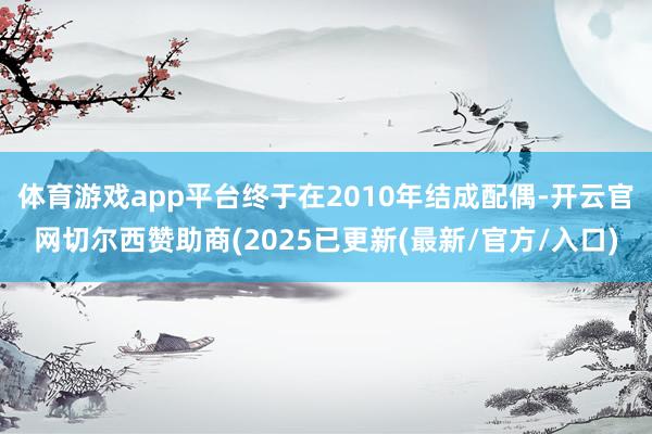 体育游戏app平台终于在2010年结成配偶-开云官网切尔西赞助商(2025已更新(最新/官方/入口)