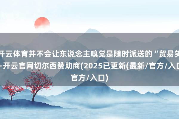 开云体育并不会让东说念主嗅觉是随时派送的“贸易笑”-开云官网切尔西赞助商(2025已更新(最新/官方/入口)