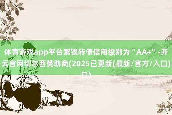 体育游戏app平台紫银转债信用级别为“AA+”-开云官网切尔西赞助商(2025已更新(最新/官方/入口)