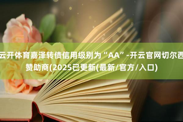 云开体育嘉泽转债信用级别为“AA”-开云官网切尔西赞助商(2025已更新(最新/官方/入口)