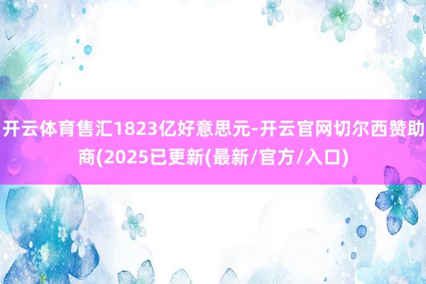 开云体育售汇1823亿好意思元-开云官网切尔西赞助商(2025已更新(最新/官方/入口)