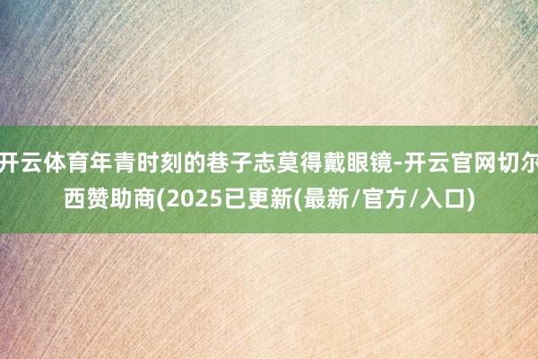 开云体育年青时刻的巷子志莫得戴眼镜-开云官网切尔西赞助商(2025已更新(最新/官方/入口)