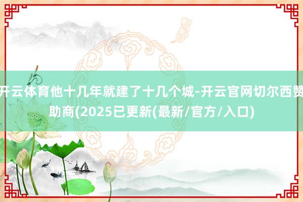 开云体育他十几年就建了十几个城-开云官网切尔西赞助商(2025已更新(最新/官方/入口)