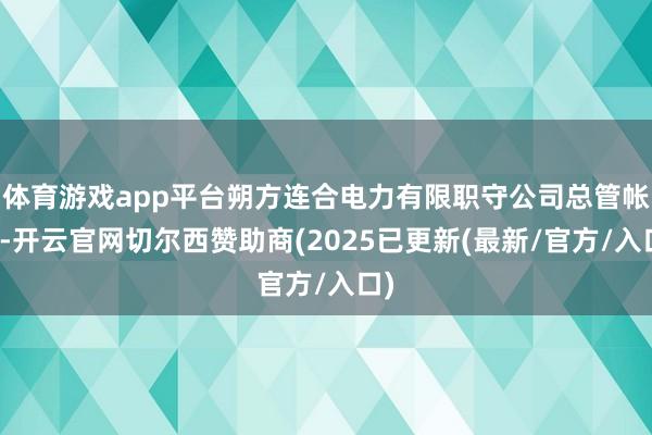 体育游戏app平台朔方连合电力有限职守公司总管帐师-开云官网切尔西赞助商(2025已更新(最新/官方/入口)
