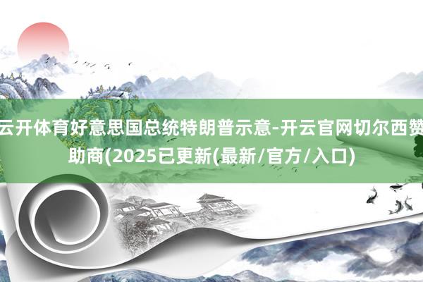 云开体育好意思国总统特朗普示意-开云官网切尔西赞助商(2025已更新(最新/官方/入口)