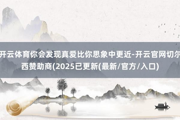 开云体育你会发现真爱比你思象中更近-开云官网切尔西赞助商(2025已更新(最新/官方/入口)