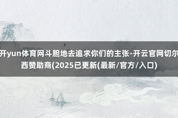开yun体育网斗胆地去追求你们的主张-开云官网切尔西赞助商(2025已更新(最新/官方/入口)