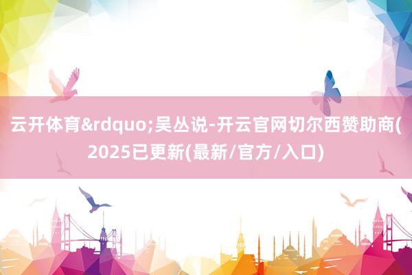 云开体育&rdquo;吴丛说-开云官网切尔西赞助商(2025已更新(最新/官方/入口)